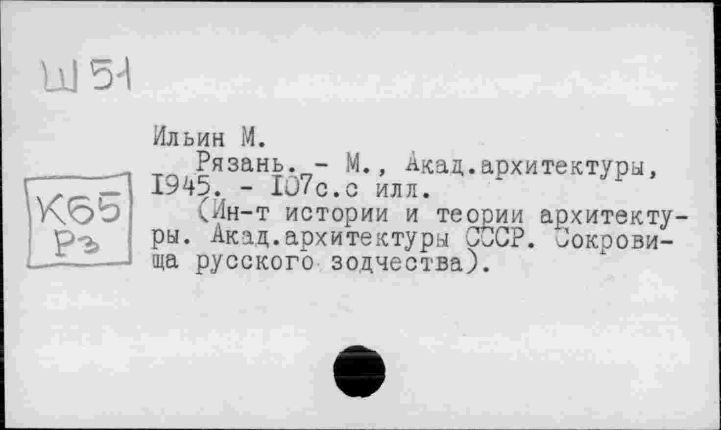 ﻿UJ54
PA I
Ильин М.
Рязань. - М., Акад.архитектуры, 1945. - lü/c.c иля.
(Ин-т истории и теории архитектуры. Акад.архитектуры СССР. Сокровища русского зодчества).